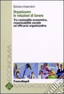 Organizzare le relazioni di lavoro. Tra razionalità economica, responsabilità sociale ed efficacia organizzativa libro di Imperatori Barbara