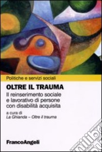 Oltre il trauma. Il reinserimento sociale e lavorativo di persone con disabilità acquisita libro di La Ghianda (cur.)