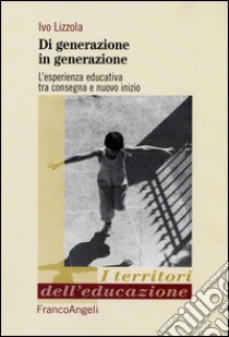 Di generazione in generazione. L'esperienza educativa tra consegna e nuovo inizio libro di Lizzola Ivo