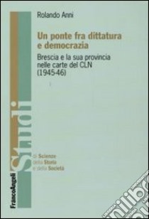 Un ponte fra dittatura e democrazia. Brescia e la sua provincia nelle carte del CLN (1945-1946) libro di Anni Rolando