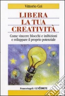 Libera la tua creatività. Come vincere blocchi e inibizioni e sviluppare il proprio potenziale libro di Cei Vittorio