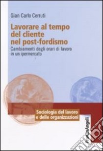 Lavorare al tempo del cliente nel post-fordismo. Cambiamenti degli orari di lavoro in un ipermercato libro di Cerruti Giancarlo