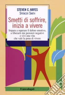 Smetti di soffrire, inizia a vivere. Impara a superare il dolore emotivo, a liberarti dai pensieri negativi e vivi una vita che vale la pena di vivere libro di Hayes Steven C.; Smith Spencer