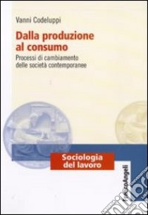 Dalla produzione al consumo. Processi di cambiamento delle società contemporanee libro di Codeluppi Vanni