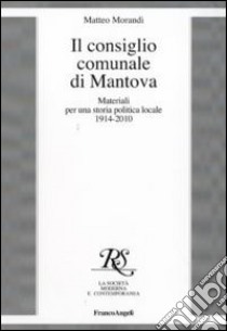 Il consiglio comunale di Mantova. Materiali per una storia politica locale 1914-2010 libro di Morandi Matteo