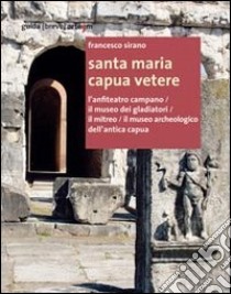 Santa Maria Capua Vetere. L'anfiteatro campano. Il museo dei gladiatori. Il mitreo. Il museo archeologico dell'antica Capua libro di Sirano Francesco