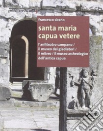 Santa Maria Capua Vetere. L'anfiteatro campano, il Museo dei gladiatori, il Mitreo, il Museo archeologico dell'Antica Capua libro di Sirano Francesco