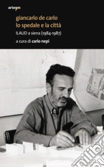 Giancarlo De Carlo. Lo spedale e la città. ILAUD a Siena (1984-1987) libro di Nepi C. (cur.)