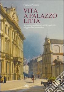 Vita a Palazzo Litta. Signori e grandi dame, artisti e patrioti, maggiordomi e cameriere libro di Pizzini Franca