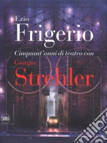 Cinquant'anni di teatro con Giorgio Strehler. Ediz. a colori libro di Frigerio Ezio