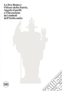 La Dea Roma e l'Altare della Patria. Angelo Zanelli e l'invenzione dei simboli dell'Italia unita. Ediz. illustrata libro di Terraroli V. (cur.)