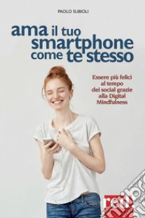 Ama il tuo smartphone come te stesso. Essere più felici al tempo dei social grazie alla digital mindfulness libro di Subioli Paolo