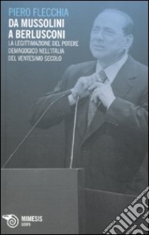 Da Mussolini a Berlusconi. La legittimazione del potere demagogico nell'Italia del ventesimo secolo libro di Flecchia Piero