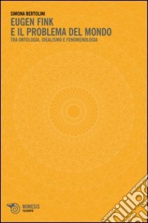 Eugen Fink e il problema del mondo. Tra ontologia, idealismo e fenomenologia libro di Bertolini Simona