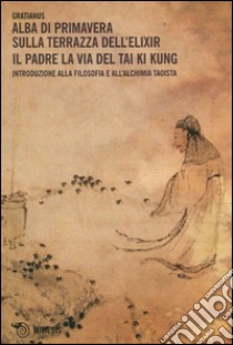 Alba di primavera sulla terrazza dell'Elixir. Il padre. La via del Tai Ki Kung. Introduzione alla filosofia e all'alchimia taoista libro di Gratianus