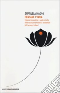 Pensare l'India. Figure ermeneutiche e soglie critiche nella costruzione filosofica occidentale del «pensiero indiano» libro di Magno Emanuela