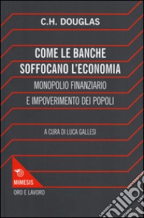 Come le banche soffocano l'economia. Monopolio finanziario e impoverimento delle popolazioni libro di Douglas Clifford H.; Gallesi L. (cur.)