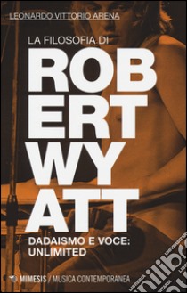 La filosofia di Robert Wyatt. Dadaismo e voce: unlimited libro di Arena Leonardo V.