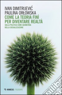 Come la teoria finì per diventare realtà. Sulla politica come geometria della socializzazione libro di Dimitrijevic Ivan; Orlowska Paulina