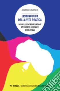 Ermeneutica della vita pratica. Deliberazione e persuasione atraverso Heidegger e Aristotele libro di Canzonieri Armando