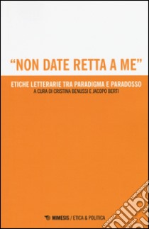 «Non date retta a me». Etiche letterarie tra paradigma e paradosso libro di Benussi; Berti