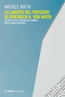 La libertà nel pensiero di Friedrich A. Von Hayek. Cultura, etica e politica nell'ambito della scuola austriaca libro di Matta Michele