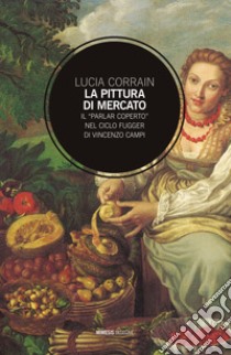 La pittura di mercato. Il «parlar coperto» nel ciclo Fugger di Vincenzo Campi libro di Corrain Lucia