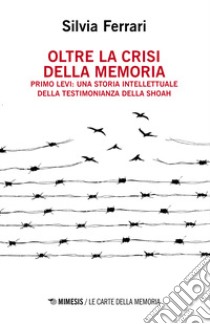 Oltre la crisi della memoria. Primo Levi: una storia intellettuale della testimonianza della shoah libro di Ferrari Silvia