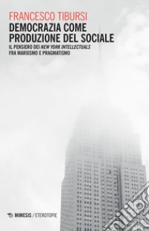 Democrazia come produzione del sociale. Il pensiero dei «New York Intellectuals» fra marxismo e pragmatismo libro di Tibursi Francesco