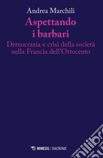 Aspettando i barbari. Democrazia e crisi della società nella Francia dell'Ottocento libro di Marchili Andrea