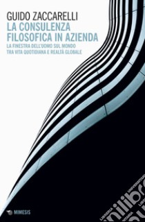 La consulenza filosofica in azienda. La finestra dell'uomo sul mondo tra vita quotidiana e realtà globale libro di Zaccarelli Guido