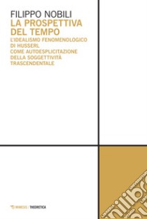 La prospettiva del tempo. L'idealismo fenomenologico di Husserl come autoesplicitazione della soggettività trascendentale libro di Nobili Filippo