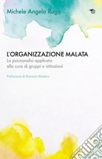 L'organizzazione malata. La psicoanalisi implicata alla cura di gruppi e istituzioni libro di Rugo Michele Angelo