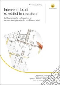 Interventi locali su edifici in muratura. Guida pratica alla realizzazione di aperture vani, piattabande, cerchiature, solai libro di Ardolino Antonio