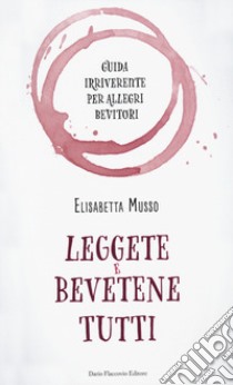 Leggete e bevetene tutti. Guida irriverente per allegri bevitori libro di Musso Elisabetta