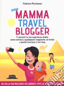 Una mamma travel blogger. Ti racconto la mia esperienza diretta: come continuo a guadagnare viaggiando col bimbo e perché funziona il mio blog libro di Piersimoni Federica