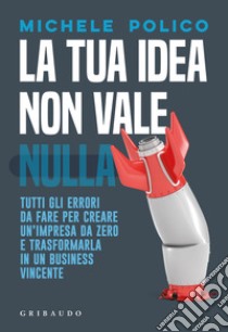 La tua idea non vale nulla. Tutti gli errori da fare per creare un'impresa da zero e trasformarla in un business vincente libro di Polico Michele