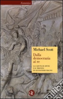 Dalla democrazia ai Re. la caduta di Atene e il trionfo di Alessandro Magno libro di Scott Michael