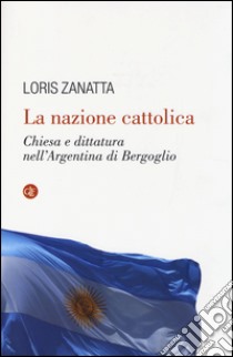 La nazione cattolica. Chiesa e dittatura nell'Argentina di Bergoglio libro di Zanatta Loris