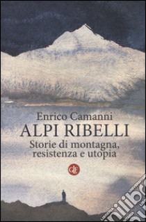 Alpi ribelli. Storie di montagna, resistenza e utopia libro di Camanni Enrico