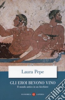 Gli eroi bevono vino. Il mondo antico in un bicchiere libro di Pepe Laura