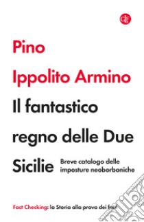 Il fantastico regno delle Due Sicilie. Breve catalogo delle imposture neoborboniche libro di Ippolito Armino Pino