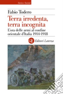 Terra irredenta, terra incognita. L'ora delle armi al confine orientale d'Italia 1914-1918 libro di Todero Fabio