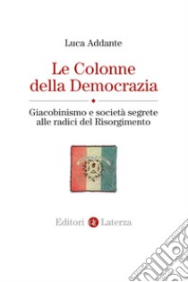 Le colonne della democrazia. Giacobinismo e società segrete alle radici del Risorgimento libro di Addante Luca