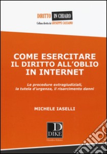 Come esercitare il diritto all'oblio in internet. Le procedure extragiudiziali, la tutela d'urgenza, il risarcimento danni libro di Iaselli Michele