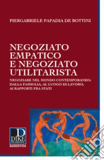 Negoziato empatico e negoziato utilitarista. Negoziare nel mondo contemporaneo: dalla famiglia, al luogo di lavoro, ai rapporti fra Stati libro di Papadia de Bottini Piergabriele