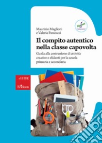 Il compito autentico nella classe capovolta. Guida alla costruzione di attività creative e sfidanti per la scuola primaria e secondaria libro di Maglioni Maurizio; Pancucci Valeria