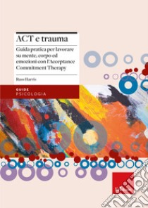 Act e trauma. Guida pratica per lavorare su mente, corpo ed emozioni con l'Acceptance Commitment Therapy libro di Harris Russ