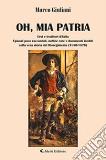 Oh, mia patria. Eroi e traditori d'italia. Episodi poco raccontati, notizie rare e documenti inediti sulla vera storia del Risorgimento (1850-1870) libro di Giuliani Marco