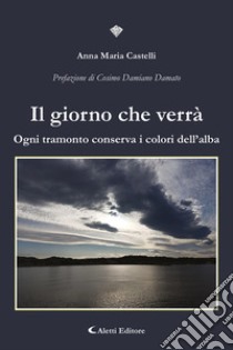 Il giorno che verrà. Ogni tramonto conserva i colori dell'alba libro di Castelli Anna Maria